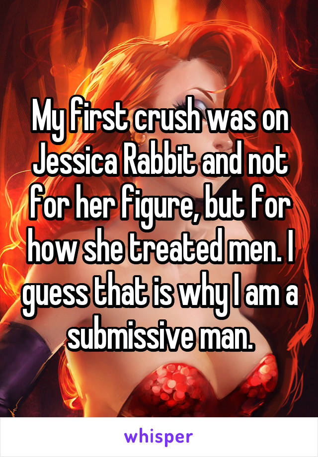 My first crush was on Jessica Rabbit and not for her figure, but for how she treated men. I guess that is why I am a submissive man.