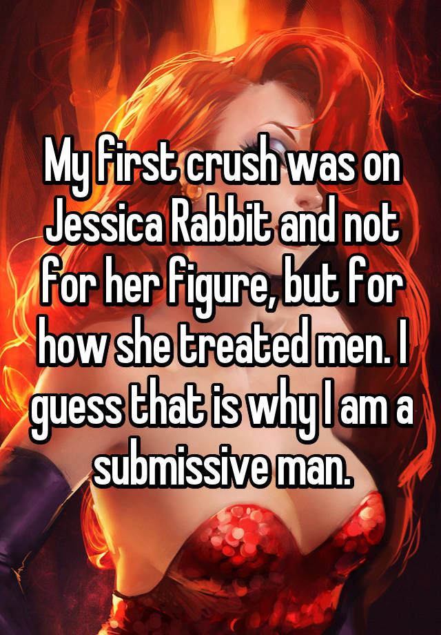 My first crush was on Jessica Rabbit and not for her figure, but for how she treated men. I guess that is why I am a submissive man.