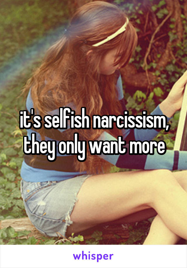 it's selfish narcissism, they only want more