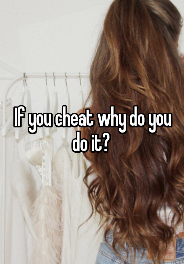 If you cheat why do you do it? 