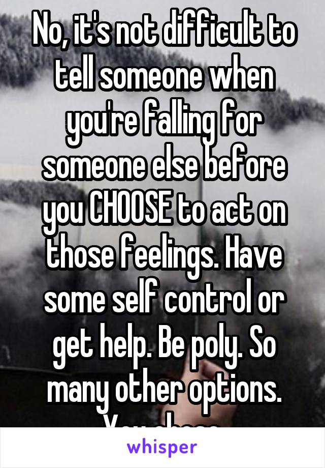 No, it's not difficult to tell someone when you're falling for someone else before you CHOOSE to act on those feelings. Have some self control or get help. Be poly. So many other options. You chose.