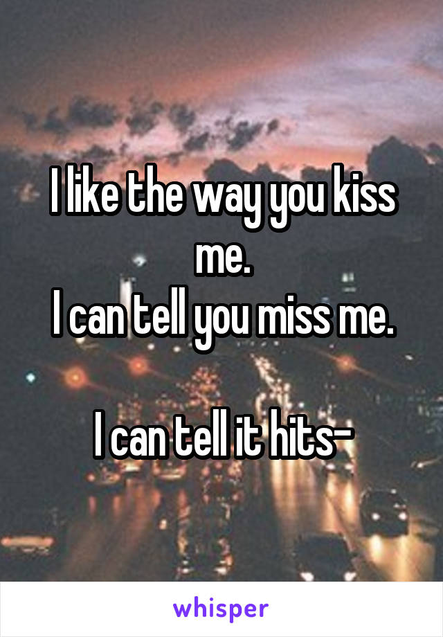 I like the way you kiss me.
I can tell you miss me.

I can tell it hits-