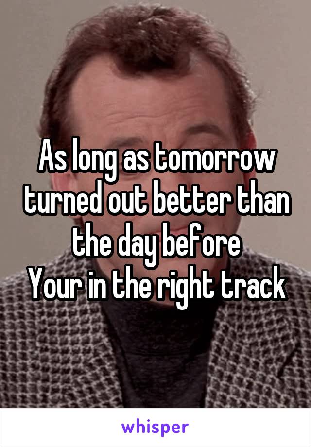 As long as tomorrow turned out better than the day before
Your in the right track