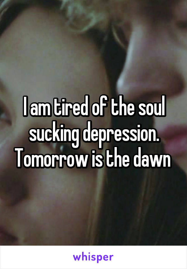 I am tired of the soul sucking depression. Tomorrow is the dawn 