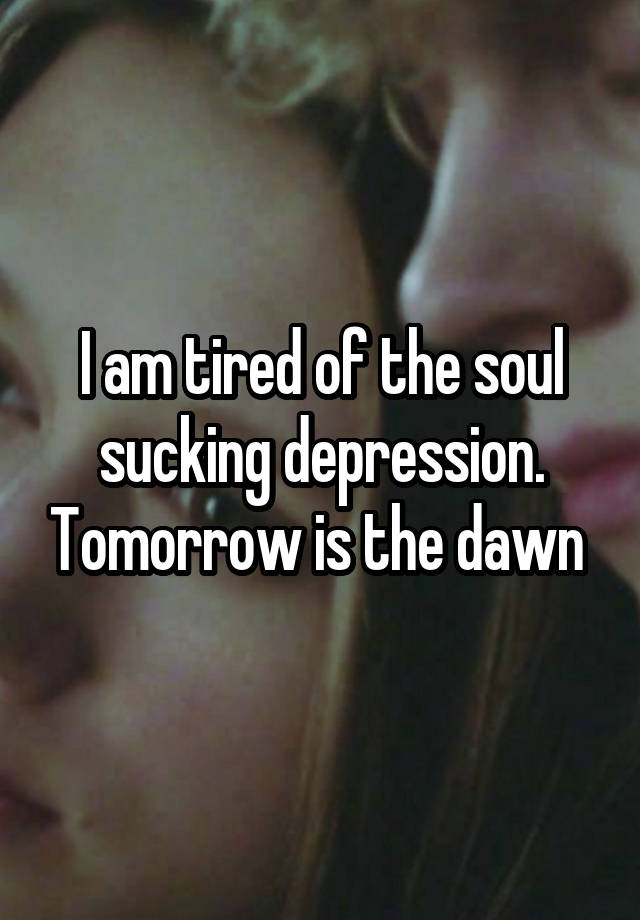 I am tired of the soul sucking depression. Tomorrow is the dawn 