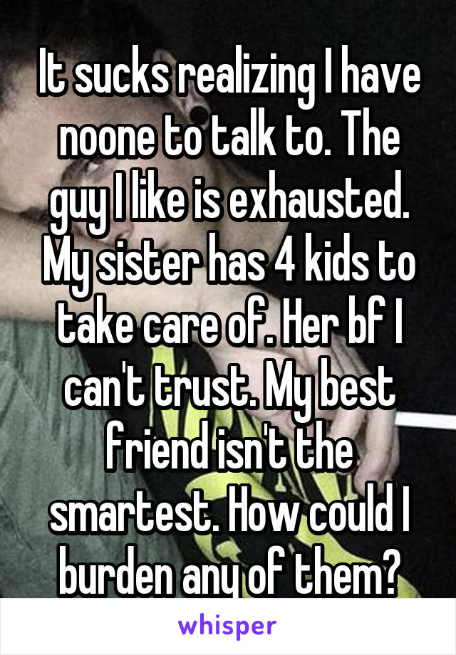 It sucks realizing I have noone to talk to. The guy I like is exhausted. My sister has 4 kids to take care of. Her bf I can't trust. My best friend isn't the smartest. How could I burden any of them?