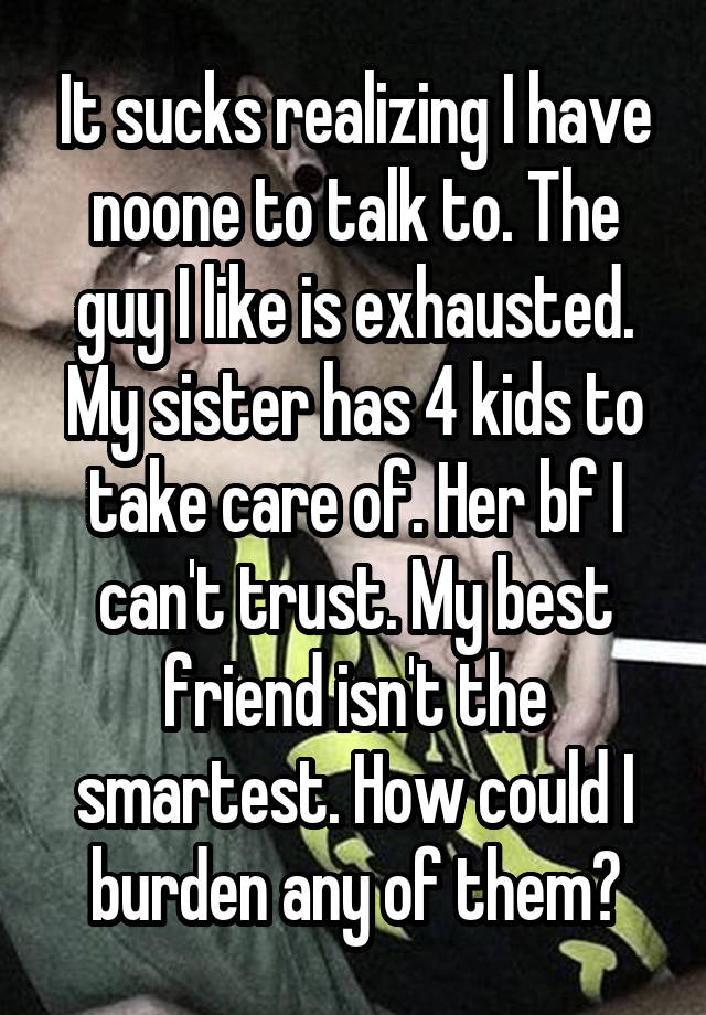 It sucks realizing I have noone to talk to. The guy I like is exhausted. My sister has 4 kids to take care of. Her bf I can't trust. My best friend isn't the smartest. How could I burden any of them?