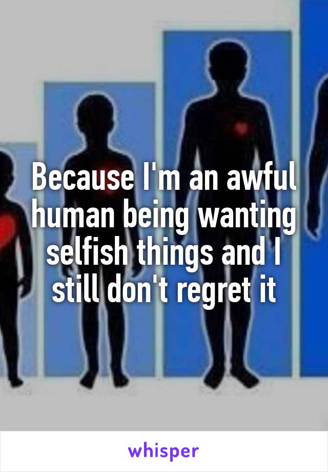 Because I'm an awful human being wanting selfish things and I still don't regret it