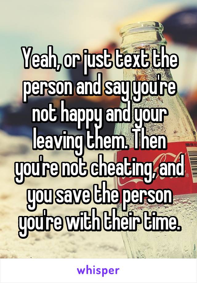 Yeah, or just text the person and say you're not happy and your leaving them. Then you're not cheating, and you save the person you're with their time.