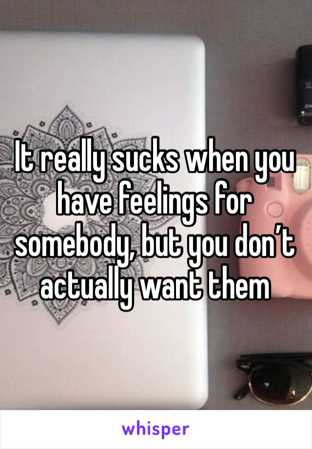 It really sucks when you have feelings for somebody, but you don’t actually want them