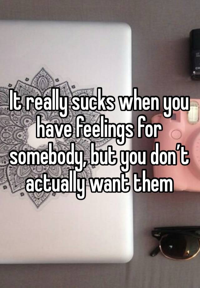 It really sucks when you have feelings for somebody, but you don’t actually want them