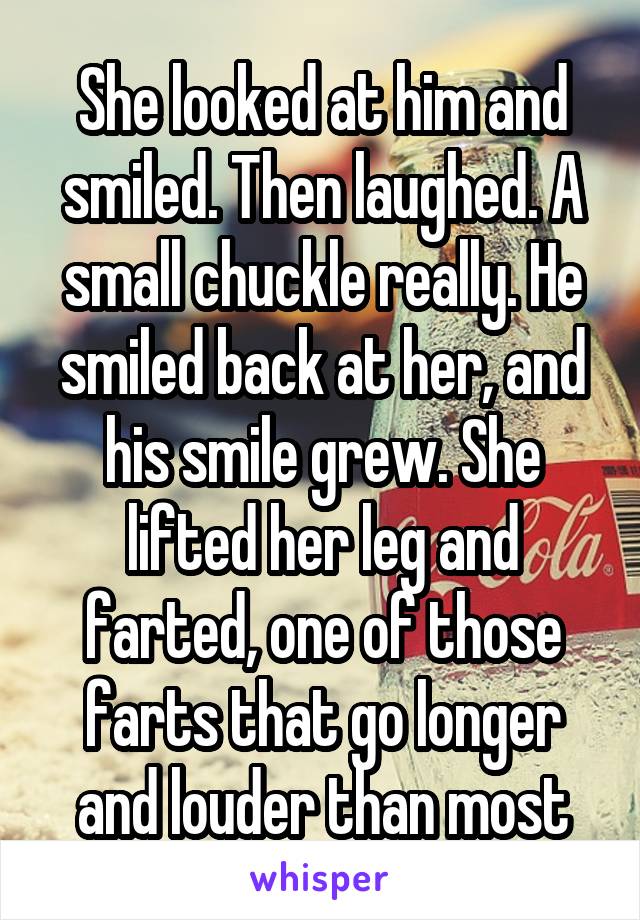 She looked at him and smiled. Then laughed. A small chuckle really. He smiled back at her, and his smile grew. She lifted her leg and farted, one of those farts that go longer and louder than most