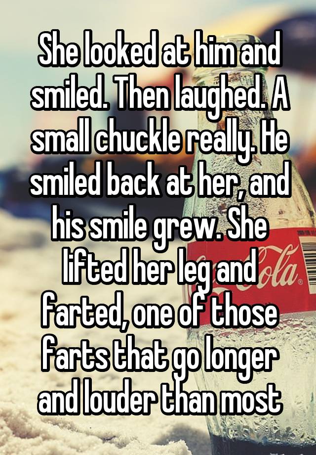 She looked at him and smiled. Then laughed. A small chuckle really. He smiled back at her, and his smile grew. She lifted her leg and farted, one of those farts that go longer and louder than most