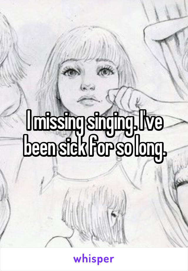 I missing singing. I've been sick for so long.