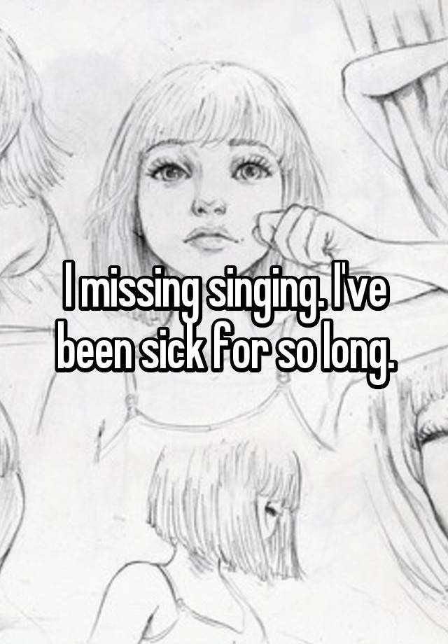 I missing singing. I've been sick for so long.