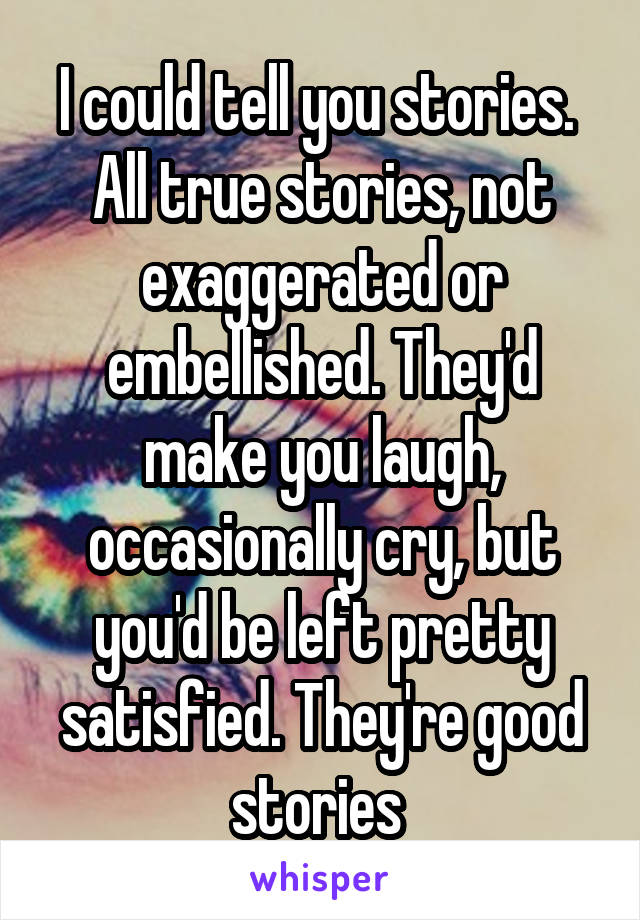 I could tell you stories.  All true stories, not exaggerated or embellished. They'd make you laugh, occasionally cry, but you'd be left pretty satisfied. They're good stories 