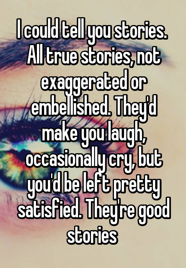 I could tell you stories.  All true stories, not exaggerated or embellished. They'd make you laugh, occasionally cry, but you'd be left pretty satisfied. They're good stories 