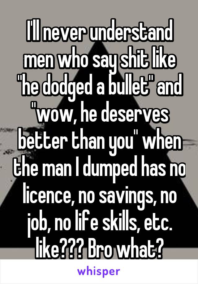 I'll never understand men who say shit like "he dodged a bullet" and "wow, he deserves better than you" when the man I dumped has no licence, no savings, no job, no life skills, etc. like??? Bro what?