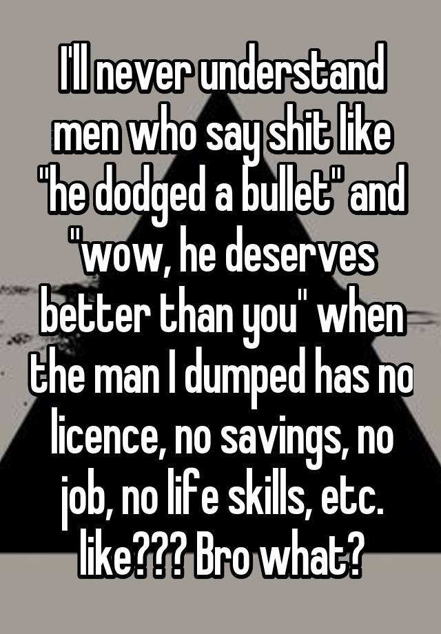 I'll never understand men who say shit like "he dodged a bullet" and "wow, he deserves better than you" when the man I dumped has no licence, no savings, no job, no life skills, etc. like??? Bro what?