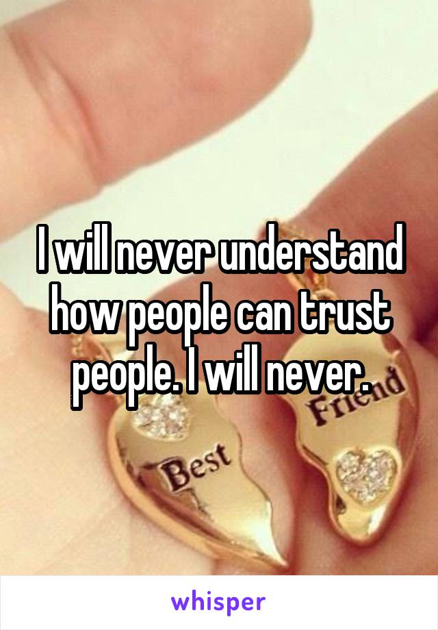 I will never understand how people can trust people. I will never.