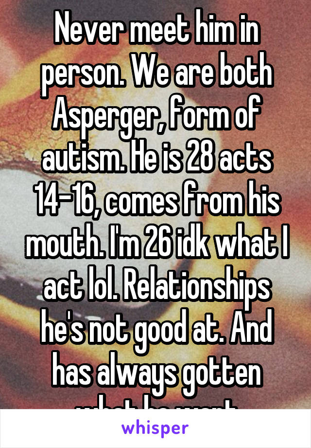 Never meet him in person. We are both Asperger, form of autism. He is 28 acts 14-16, comes from his mouth. I'm 26 idk what I act lol. Relationships he's not good at. And has always gotten what he want