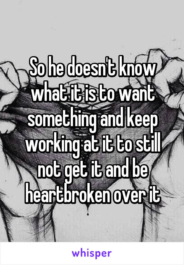 So he doesn't know what it is to want something and keep working at it to still not get it and be heartbroken over it