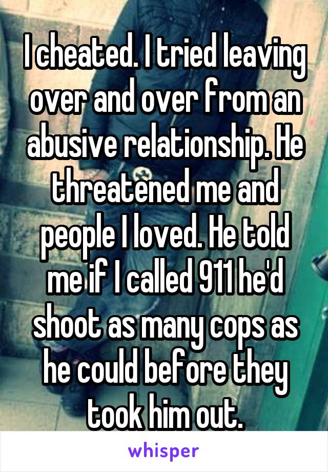 I cheated. I tried leaving over and over from an abusive relationship. He threatened me and people I loved. He told me if I called 911 he'd shoot as many cops as he could before they took him out.