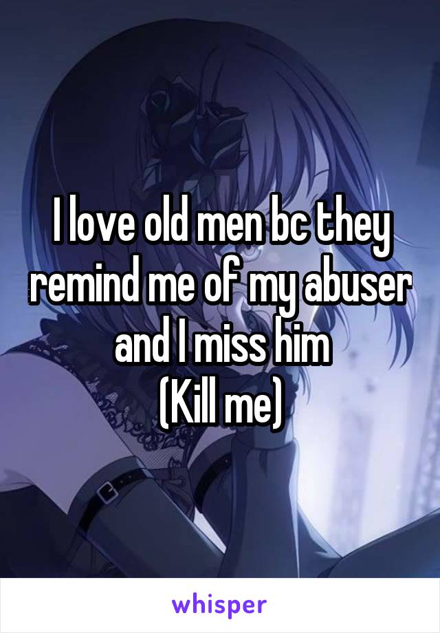 I love old men bc they remind me of my abuser and I miss him
(Kill me)