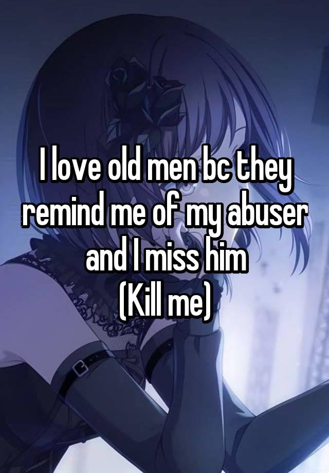 I love old men bc they remind me of my abuser and I miss him
(Kill me)