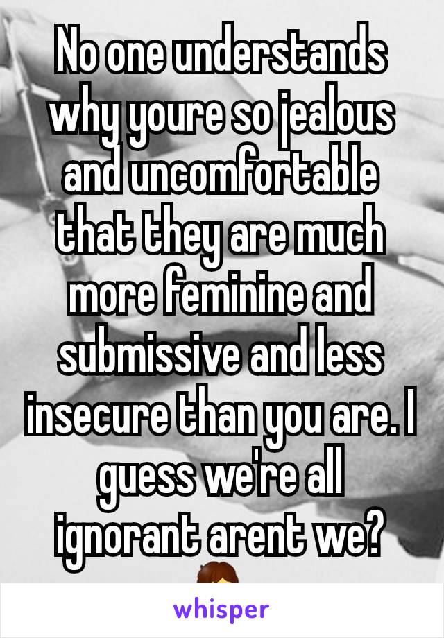 No one understands why youre so jealous and uncomfortable that they are much more feminine and submissive and less insecure than you are. I guess we're all ignorant arent we? 🤷