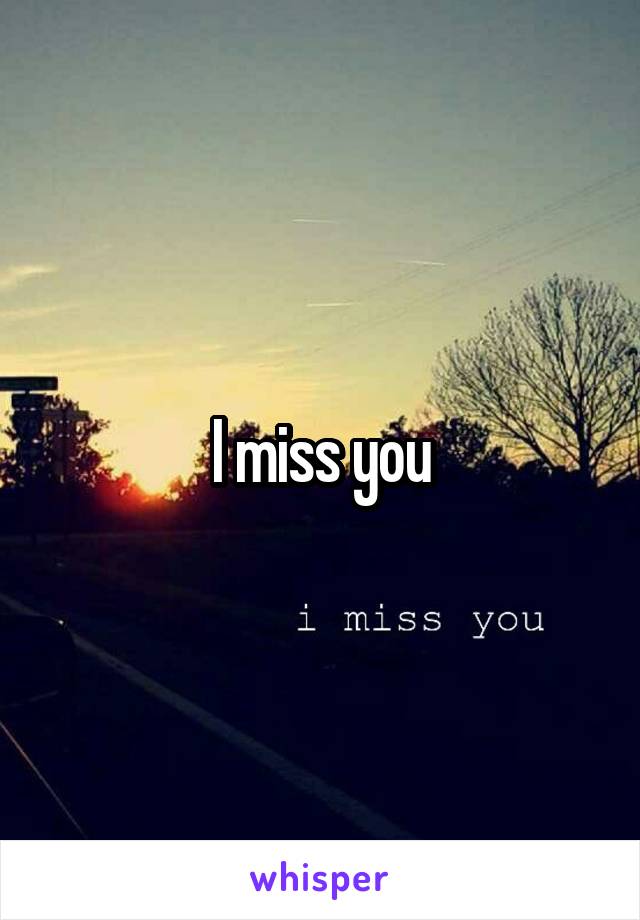 I miss you