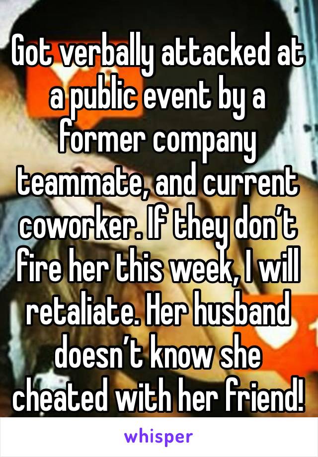 Got verbally attacked at a public event by a former company teammate, and current coworker. If they don’t fire her this week, I will retaliate. Her husband doesn’t know she cheated with her friend!