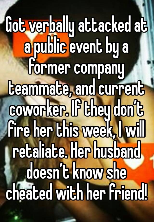 Got verbally attacked at a public event by a former company teammate, and current coworker. If they don’t fire her this week, I will retaliate. Her husband doesn’t know she cheated with her friend!