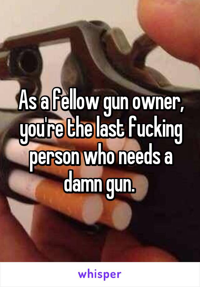 As a fellow gun owner, you're the last fucking person who needs a damn gun. 