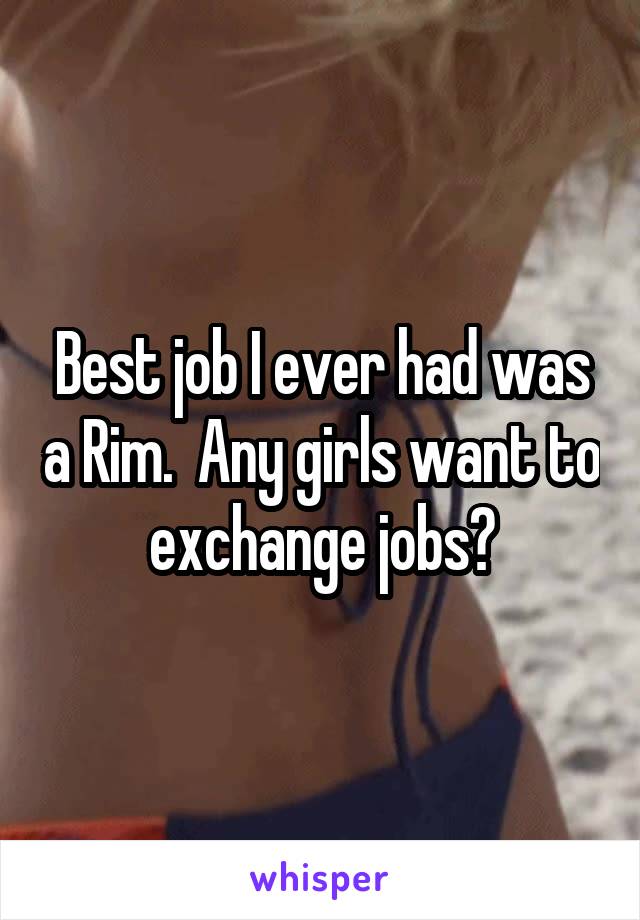 Best job I ever had was a Rim.  Any girls want to exchange jobs?