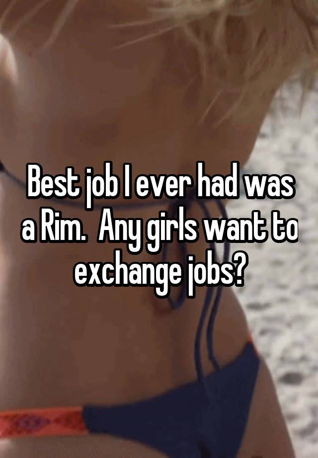 Best job I ever had was a Rim.  Any girls want to exchange jobs?