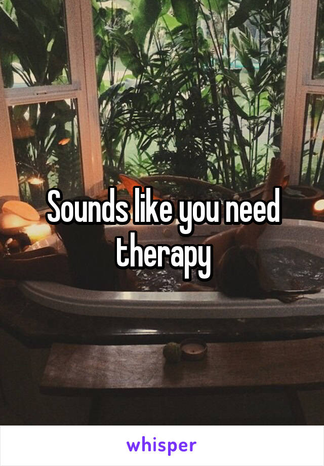 Sounds like you need therapy