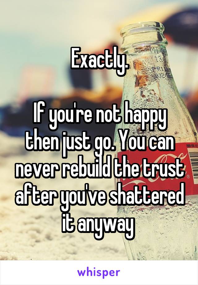 Exactly.

If you're not happy then just go. You can never rebuild the trust after you've shattered it anyway 