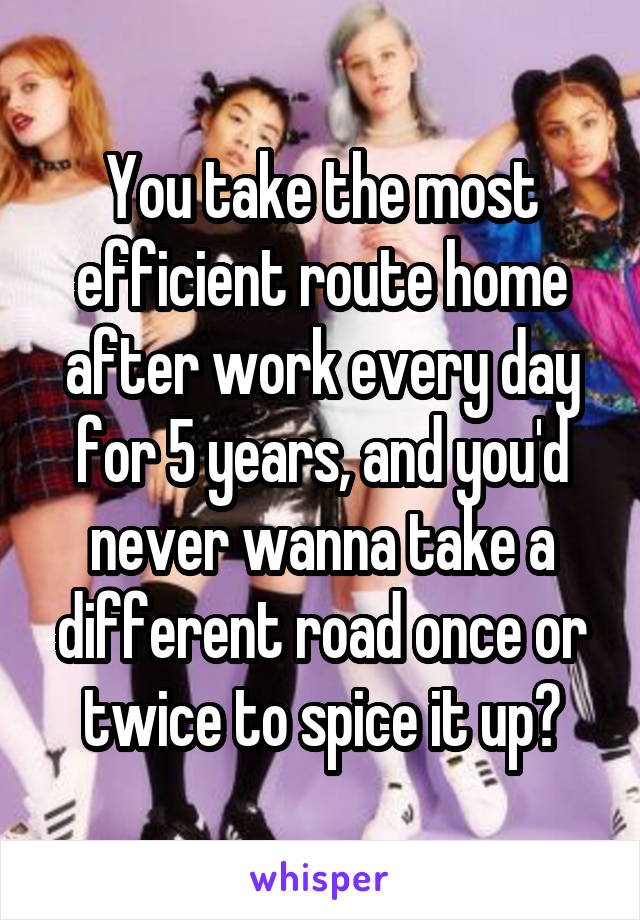 You take the most efficient route home after work every day for 5 years, and you'd never wanna take a different road once or twice to spice it up?