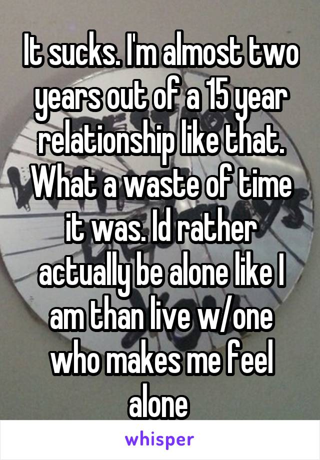 It sucks. I'm almost two years out of a 15 year relationship like that. What a waste of time it was. Id rather actually be alone like I am than live w/one who makes me feel alone 