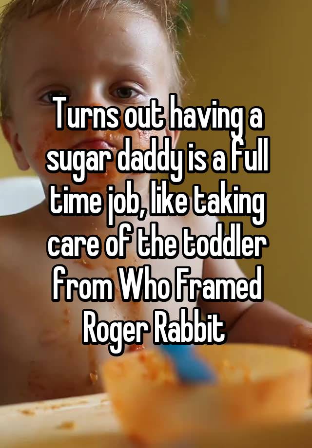 Turns out having a sugar daddy is a full time job, like taking care of the toddler from Who Framed Roger Rabbit 