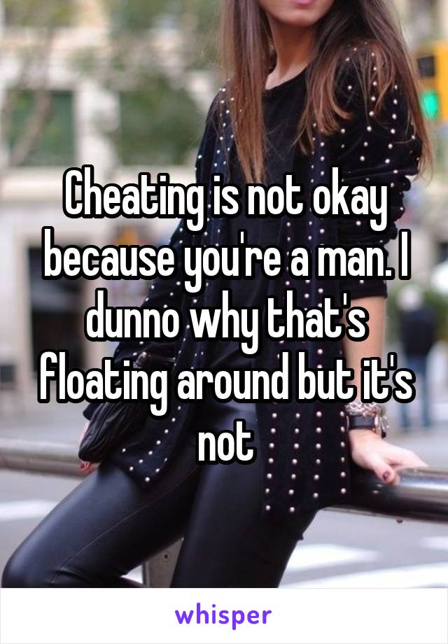 Cheating is not okay because you're a man. I dunno why that's floating around but it's not