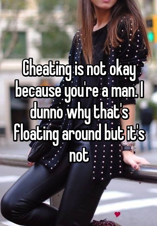 Cheating is not okay because you're a man. I dunno why that's floating around but it's not