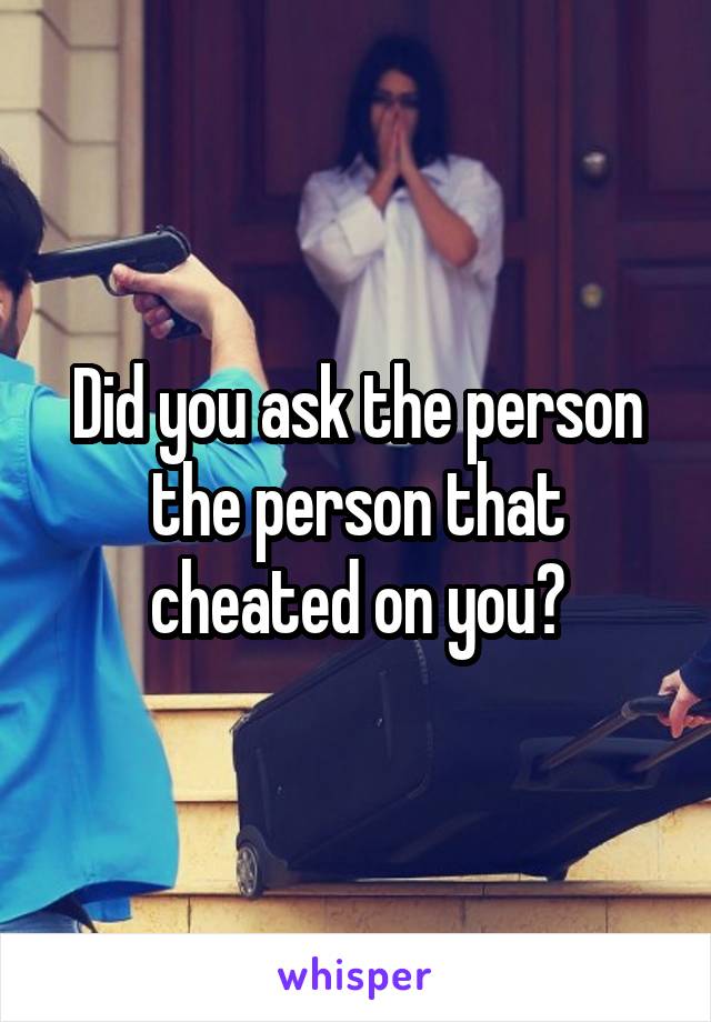 Did you ask the person the person that cheated on you?