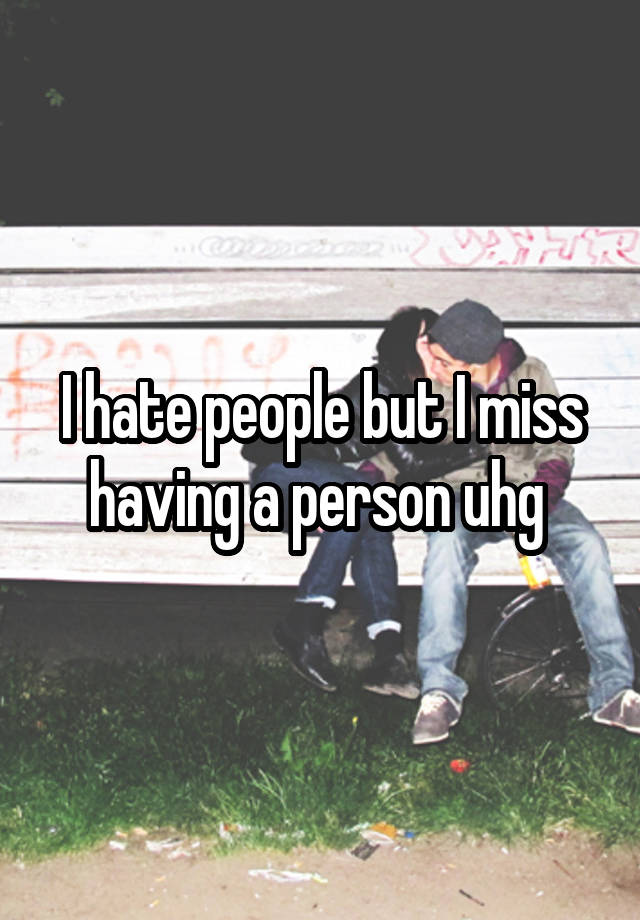 I hate people but I miss having a person uhg 