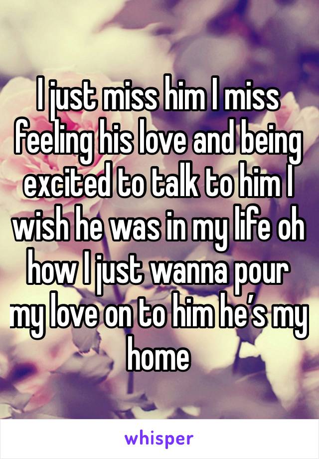 I just miss him I miss feeling his love and being excited to talk to him I wish he was in my life oh how I just wanna pour my love on to him he’s my home 