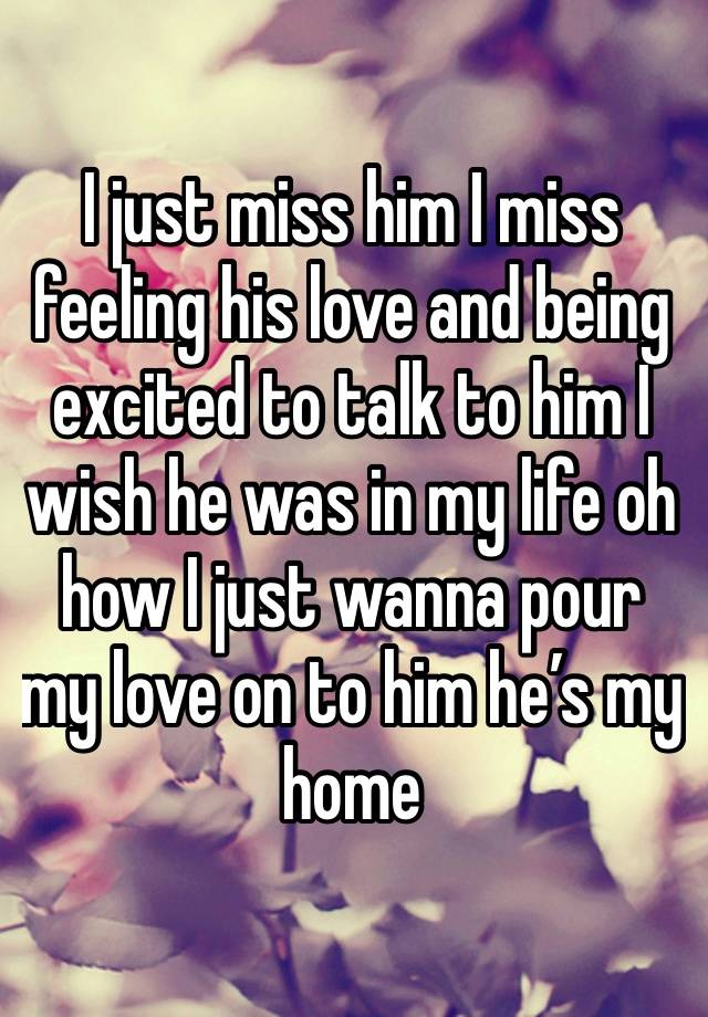 I just miss him I miss feeling his love and being excited to talk to him I wish he was in my life oh how I just wanna pour my love on to him he’s my home 