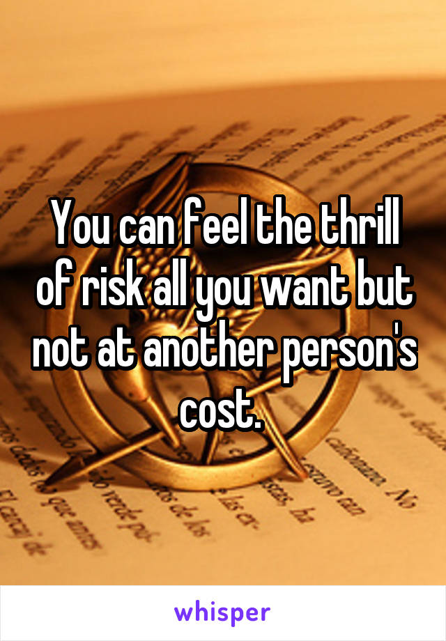 You can feel the thrill of risk all you want but not at another person's cost. 