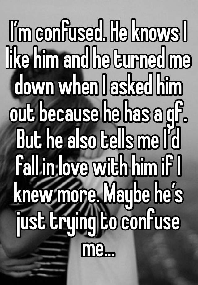 I’m confused. He knows I like him and he turned me down when I asked him out because he has a gf. But he also tells me I’d fall in love with him if I knew more. Maybe he’s just trying to confuse me…