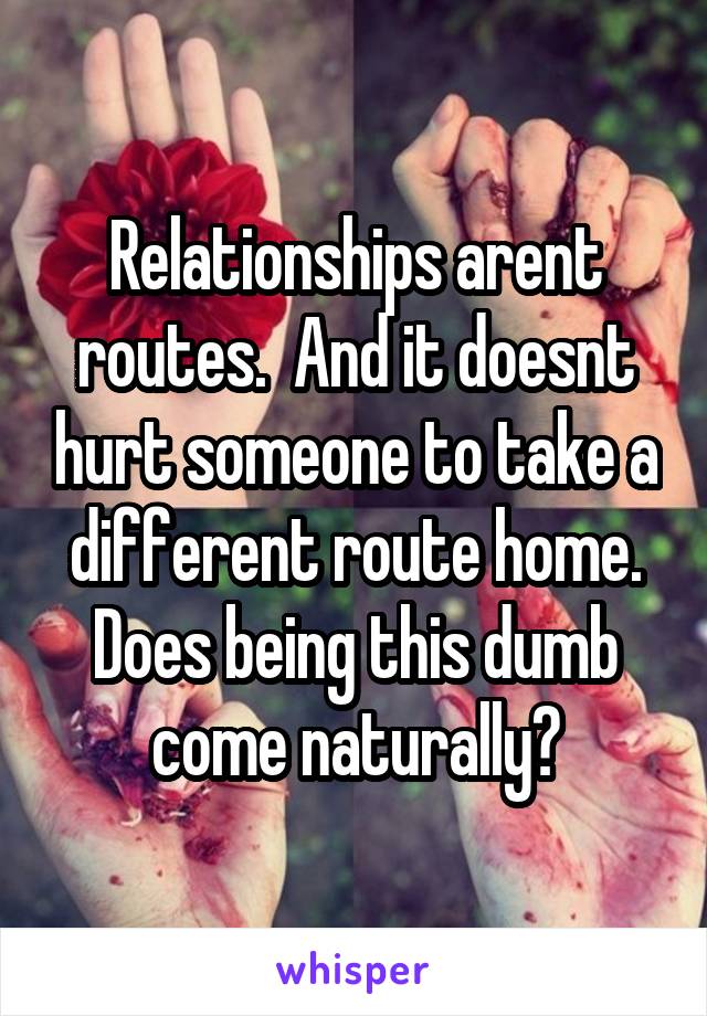 Relationships arent routes.  And it doesnt hurt someone to take a different route home. Does being this dumb come naturally?